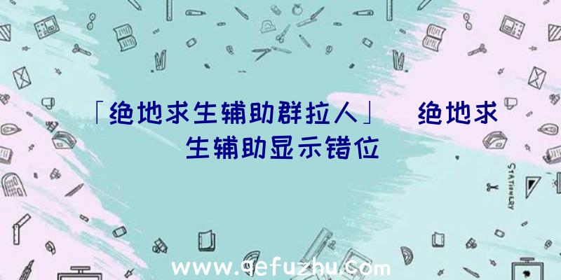 「绝地求生辅助群拉人」|绝地求生辅助显示错位